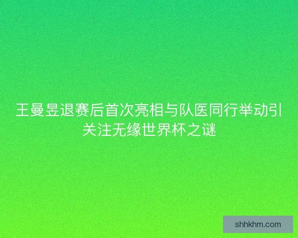 王曼昱退赛后首次亮相与队医同行举动引关注无缘世界杯之谜