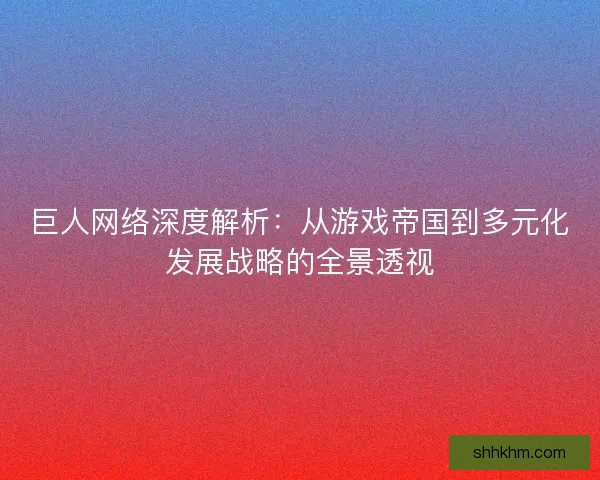 巨人网络深度解析：从游戏帝国到多元化发展战略的全景透视