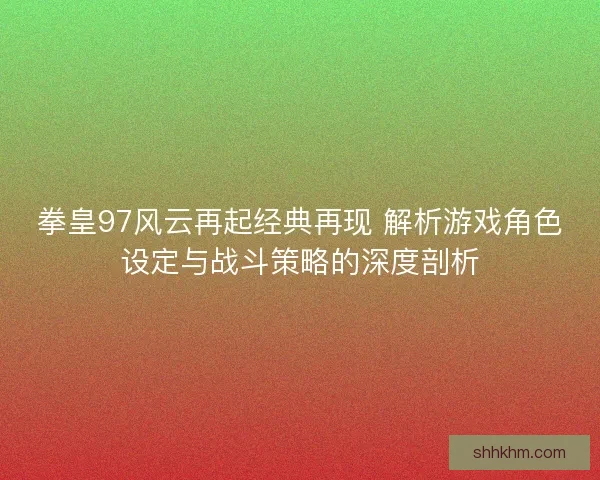 拳皇97风云再起经典再现 解析游戏角色设定与战斗策略的深度剖析