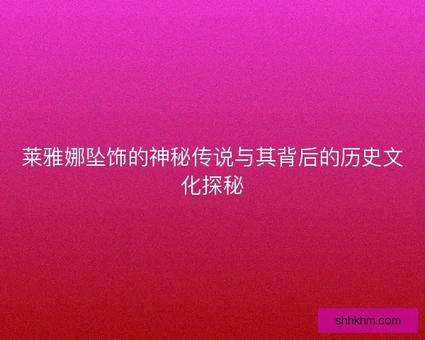 莱雅娜坠饰的神秘传说与其背后的历史文化探秘