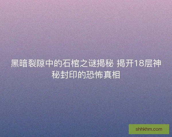 黑暗裂隙中的石棺之谜揭秘 揭开18层神秘封印的恐怖真相 黑暗裂隙中的石棺之谜揭秘 揭开18层神秘封印的恐怖真相