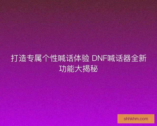 打造专属个性喊话体验 DNF喊话器全新功能大揭秘