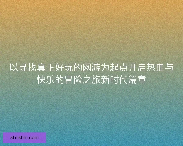 以寻找真正好玩的网游为起点开启热血与快乐的冒险之旅新时代篇章
