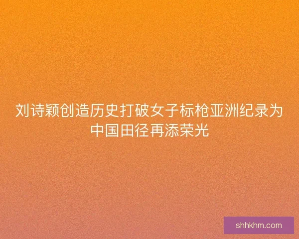 刘诗颖创造历史打破女子标枪亚洲纪录为中国田径再添荣光 刘诗颖创造历史打破女子标枪亚洲纪录为中国田径再添荣光