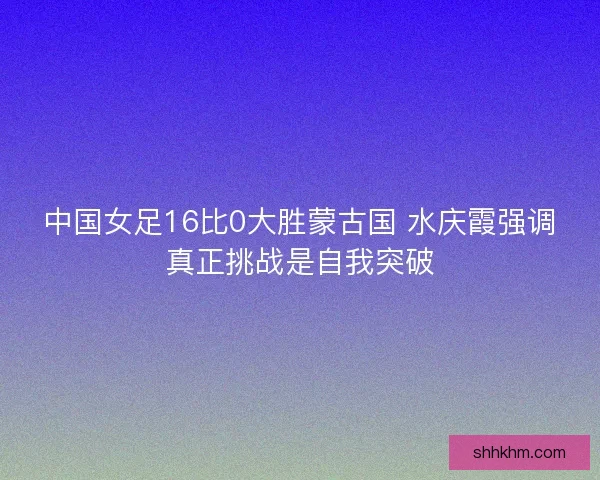 中国女足16比0大胜蒙古国 水庆霞强调真正挑战是自我突破 中国女足16比0大胜蒙古国 水庆霞强调真正挑战是自我突破