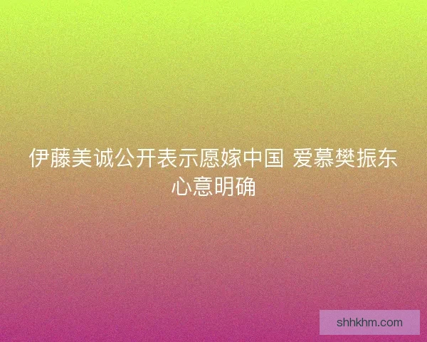 伊藤美诚公开表示愿嫁中国 爱慕樊振东心意明确 伊藤美诚公开表示愿嫁中国 爱慕樊振东心意明确