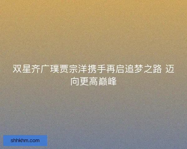 双星齐广璞贾宗洋携手再启追梦之路 迈向更高巅峰 双星齐广璞贾宗洋携手再启追梦之路 迈向更高巅峰