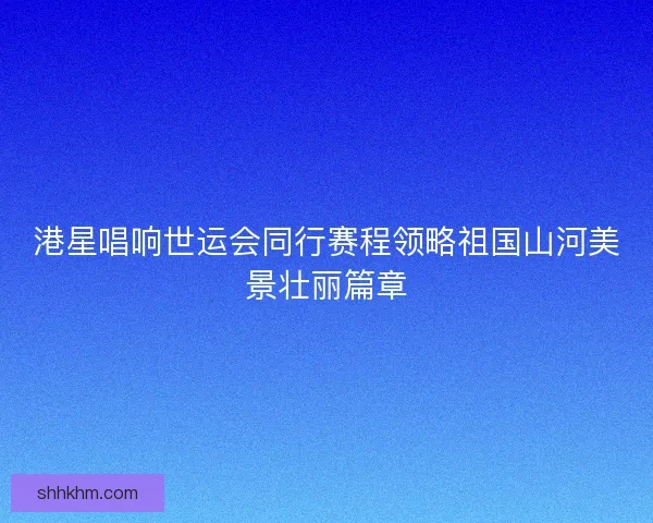 港星唱响世运会同行赛程领略祖国山河美景壮丽篇章