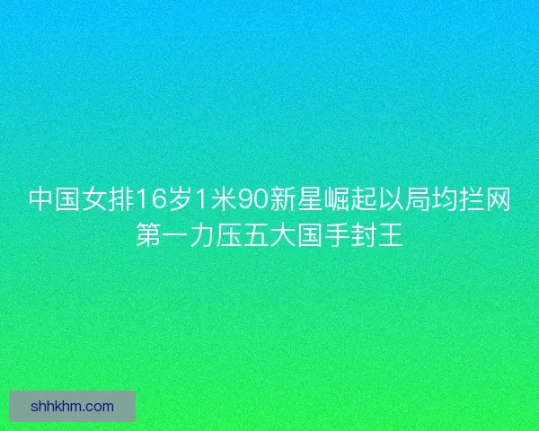 中国女排16岁1米90新星崛起以局均拦网第一力压五大国手封王