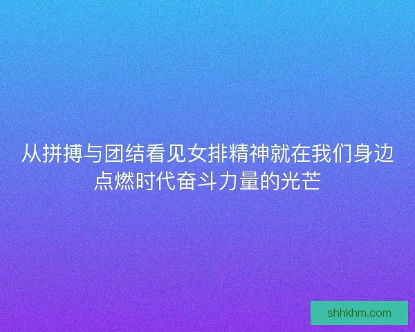 从拼搏与团结看见女排精神就在我们身边点燃时代奋斗力量的光芒