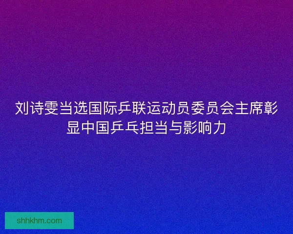 刘诗雯当选国际乒联运动员委员会主席彰显中国乒乓担当与影响力