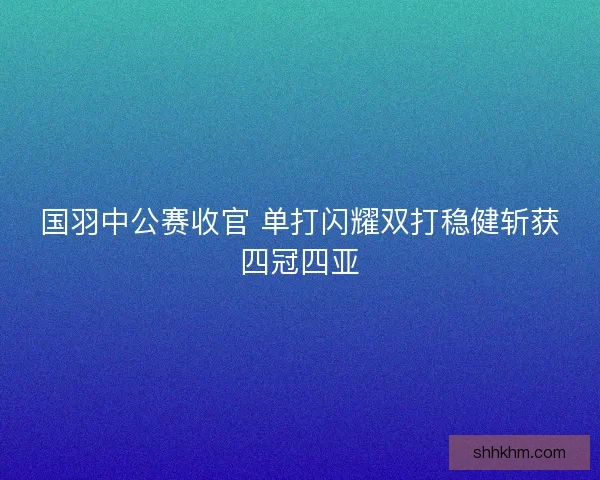 国羽中公赛收官 单打闪耀双打稳健斩获四冠四亚