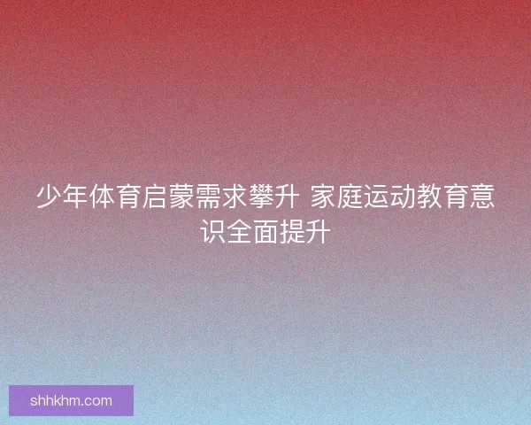 少年体育启蒙需求攀升 家庭运动教育意识全面提升