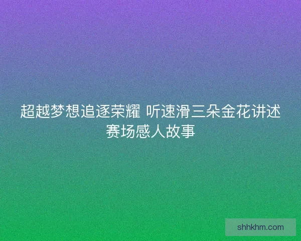 超越梦想追逐荣耀 听速滑三朵金花讲述赛场感人故事