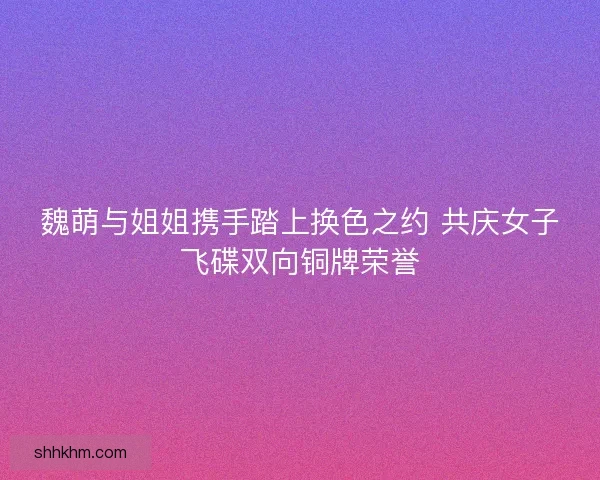 魏萌与姐姐携手踏上换色之约 共庆女子飞碟双向铜牌荣誉