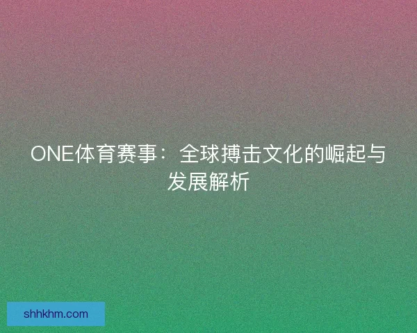 ONE体育赛事：全球搏击文化的崛起与发展解析