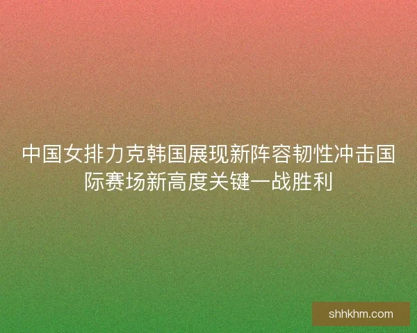 中国女排力克韩国展现新阵容韧性冲击国际赛场新高度关键一战胜利