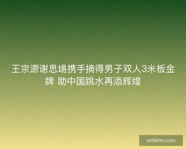 王宗源谢思埸携手摘得男子双人3米板金牌 助中国跳水再添辉煌